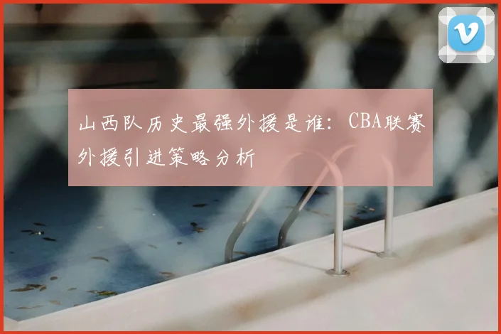 山西队历史最强外援是谁：CBA联赛外援引进策略分析