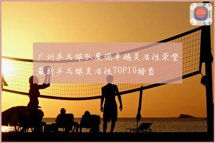 广州乒乓球队展现卓越灵活性荣登最新乒乓球灵活性TOP10榜首